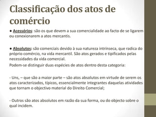 Classificação dos atos de
comércio
● Acessórios: são os que devem a sua comercialidade ao facto de se ligarem
ou conexionarem a atos mercantis.
● Absolutos: são comerciais devido à sua natureza intrínseca, que radica do
próprio comércio, na vida mercantil. São atos gerados e tipificados pelas
necessidades da vida comercial.
Podem-se distinguir duas espécies de atos dentro desta categoria:
- Uns, – que são a maior parte – são atos absolutos em virtude de serem os
atos caracterizados, típicos, essencialmente integrantes daquelas atividades
que tornam o objectivo material do Direito Comercial;
- Outros são atos absolutos em razão da sua forma, ou do objecto sobre o
qual incidem.
 