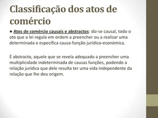 Classificação dos atos de
comércio
● Atos de comércio causais e abstractos: diz-se causal, todo o
ato que a lei regula em ordem a preencher ou a realizar uma
determinada e específica causa-função jurídico-económica.
É abstracto, aquele que se revela adequado a preencher uma
multiplicidade indeterminada de causas funções, podendo a
relação jurídica que dele resulta ter uma vida independente da
relação que lhe deu origem.
 