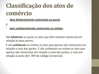 Classificação dos atos de
comércio
• Atos bilateralmente comerciais ou puros
e
• atos unilateralmente comerciais ou mistos:
São bilaterais ou puros os atos que têm carácter comercial em
relação às duas partes.
E são unilaterais ou mistos os atos que apenas são comerciais em
relação a uma das partes. E são unilaterais ou mistos os atos que
apenas são comerciais em relação a uma das partes, e civis em
relação à outra (Art. 99º do Código Comercial).
 
