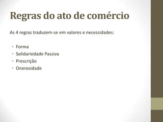 Regras do ato de comércio
As 4 regras traduzem-se em valores e necessidades:
• Forma
• Solidariedade Passiva
• Prescrição
• Onerosidade
 