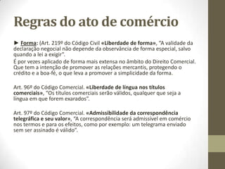 Regras do ato de comércio
► Forma: (Art. 219º do Código Civil «Liberdade de forma», “A validade da
declaração negocial não depende da observância de forma especial, salvo
quando a lei a exigir”.
É por vezes aplicado de forma mais extensa no âmbito do Direito Comercial.
Que tem a intenção de promover as relações mercantis, protegendo o
crédito e a boa-fé, o que leva a promover a simplicidade da forma.
Art. 96º do Código Comercial. «Liberdade de língua nos títulos
comerciais», “Os títulos comerciais serão válidos, qualquer que seja a
língua em que forem exarados”.
Art. 97º do Código Comercial. «Admissibilidade da correspondência
telegráfica e seu valor», “A correspondência será admissível em comércio
nos termos e para os efeitos, como por exemplo: um telegrama enviado
sem ser assinado é válido”.
 