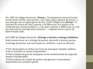 Art. 396º do Código Comercial. «Prova», “O empréstimo mercantil entre
comerciante admite, seja qual for o seu valor, todo o género de prova”, o
que diverge com as regras gerais do Art. 1143º Código Civil «Forma» “O
contrato de mútuo de valor superior a 25 000 euros só é válido se for
celebrado por escritura pública, e o de valor superior a 2500 euros se o for
por documento assinado pelo mutuário”. – exigindo forma a partir de
determinado valor.
Artº 398º do Código Comercial. «Entrega a terceiro e entrega simbólica».
Pode convencionar-se a entrega do penhor mercantil a terceira pessoa.
A entrega do penhor mercantil pode ser simbólica, a qual se efetuará:
1º Por declarações ou verbas nos livros de quaisquer estações públicas
onde se acharem as causas empenhadas;
2º Pela tradição da guia de transporte ou do conhecimento da carga dos
objetos transportados;
3º Pelo endosso da cautela de penhor dos géneros e mercadorias
depositadas nos armazéns gerais.
 