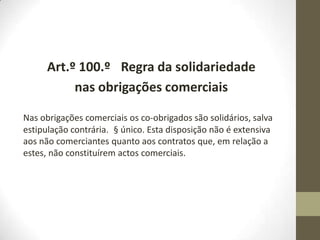 Art.º 100.º Regra da solidariedade
nas obrigações comerciais
Nas obrigações comerciais os co-obrigados são solidários, salva
estipulação contrária. § único. Esta disposição não é extensiva
aos não comerciantes quanto aos contratos que, em relação a
estes, não constituírem actos comerciais.
 