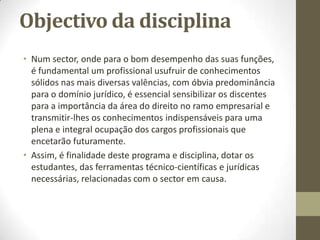 Objectivo da disciplina
• Num sector, onde para o bom desempenho das suas funções,
é fundamental um profissional usufruir de conhecimentos
sólidos nas mais diversas valências, com óbvia predominância
para o domínio jurídico, é essencial sensibilizar os discentes
para a importância da área do direito no ramo empresarial e
transmitir-lhes os conhecimentos indispensáveis para uma
plena e integral ocupação dos cargos profissionais que
encetarão futuramente.
• Assim, é finalidade deste programa e disciplina, dotar os
estudantes, das ferramentas técnico-científicas e jurídicas
necessárias, relacionadas com o sector em causa.
 