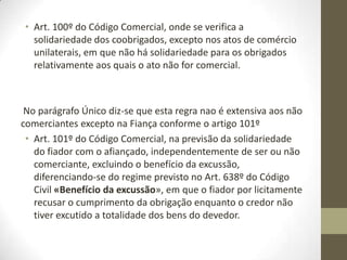 • Art. 100º do Código Comercial, onde se verifica a
solidariedade dos coobrigados, excepto nos atos de comércio
unilaterais, em que não há solidariedade para os obrigados
relativamente aos quais o ato não for comercial.
No parágrafo Único diz-se que esta regra nao é extensiva aos não
comerciantes excepto na Fiança conforme o artigo 101º
• Art. 101º do Código Comercial, na previsão da solidariedade
do fiador com o afiançado, independentemente de ser ou não
comerciante, excluindo o benefício da excussão,
diferenciando-se do regime previsto no Art. 638º do Código
Civil «Benefício da excussão», em que o fiador por licitamente
recusar o cumprimento da obrigação enquanto o credor não
tiver excutido a totalidade dos bens do devedor.
 