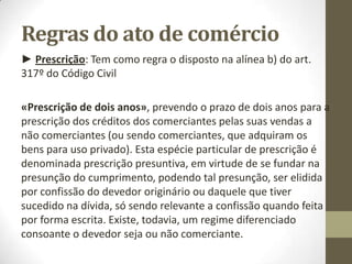 Regras do ato de comércio
► Prescrição: Tem como regra o disposto na alínea b) do art.
317º do Código Civil
«Prescrição de dois anos», prevendo o prazo de dois anos para a
prescrição dos créditos dos comerciantes pelas suas vendas a
não comerciantes (ou sendo comerciantes, que adquiram os
bens para uso privado). Esta espécie particular de prescrição é
denominada prescrição presuntiva, em virtude de se fundar na
presunção do cumprimento, podendo tal presunção, ser elidida
por confissão do devedor originário ou daquele que tiver
sucedido na dívida, só sendo relevante a confissão quando feita
por forma escrita. Existe, todavia, um regime diferenciado
consoante o devedor seja ou não comerciante.
 