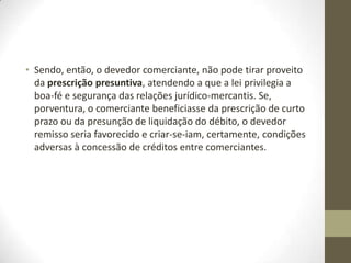 • Sendo, então, o devedor comerciante, não pode tirar proveito
da prescrição presuntiva, atendendo a que a lei privilegia a
boa-fé e segurança das relações jurídico-mercantis. Se,
porventura, o comerciante beneficiasse da prescrição de curto
prazo ou da presunção de liquidação do débito, o devedor
remisso seria favorecido e criar-se-iam, certamente, condições
adversas à concessão de créditos entre comerciantes.
 