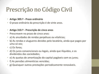 Prescrição no Código Civil
• Artigo 309.º - Prazo ordinário
• O prazo ordinário da prescrição é de vinte anos.
• Artigo 310.º - Prescrição de cinco anos
• Prescrevem no prazo de cinco anos:
• a) As anuidades de rendas perpétuas ou vitalícias;
• b) As rendas e alugueres devidos pelo locatário, ainda que pagos por
uma só vez;
• c) Os foros;
• d) Os juros convencionais ou legais, ainda que ilíquidos, e os
dividendos das sociedades;
• e) As quotas de amortização do capital pagáveis com os juros;
• f) As pensões alimentícias vencidas;
• g) Quaisquer outras prestações periodicamente renováveis.
 