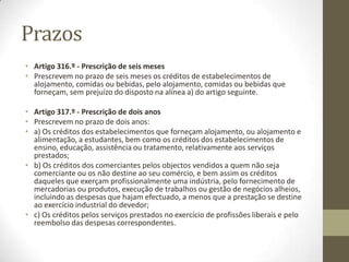 Prazos
• Artigo 316.º - Prescrição de seis meses
• Prescrevem no prazo de seis meses os créditos de estabelecimentos de
alojamento, comidas ou bebidas, pelo alojamento, comidas ou bebidas que
forneçam, sem prejuízo do disposto na alínea a) do artigo seguinte.
• Artigo 317.º - Prescrição de dois anos
• Prescrevem no prazo de dois anos:
• a) Os créditos dos estabelecimentos que forneçam alojamento, ou alojamento e
alimentação, a estudantes, bem como os créditos dos estabelecimentos de
ensino, educação, assistência ou tratamento, relativamente aos serviços
prestados;
• b) Os créditos dos comerciantes pelos objectos vendidos a quem não seja
comerciante ou os não destine ao seu comércio, e bem assim os créditos
daqueles que exerçam profissionalmente uma indústria, pelo fornecimento de
mercadorias ou produtos, execução de trabalhos ou gestão de negócios alheios,
incluindo as despesas que hajam efectuado, a menos que a prestação se destine
ao exercício industrial do devedor;
• c) Os créditos pelos serviços prestados no exercício de profissões liberais e pelo
reembolso das despesas correspondentes.
 