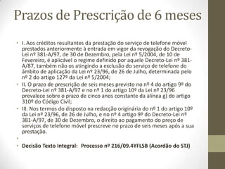 Presunção presuntiva e
presução ordinária
• Sousa Ribeiro considera que a presunção presuntiva “constituindo
uma mera presunção de pagamento não poderá aproveitar a quem
tenha uma actuação em juízo que logicamente o exclua. Quando
alega a prescrição e, simultaneamente, pratica um acto
inconciliável com o seu pressuposto fundante, o devedor está a
contradizer-se a si próprio, pois ao mesmo tempo que pretende ver
reconhecida a extinção do vínculo, com base num presumível
cumprimento, não deixa de admitir que ele ainda não se efectuou.”
• É o caso, por exemplo, entre outros, da negação da existência da
dívida ou da discussão do seu montante.
• Prosseguindo, dir-se-à que as prescrições presuntivas, funcionando
como presunções de cumprimento, produzem a inversão do ónus
da prova, de tal forma que o devedor fica liberto desse encargo,
tendo, porém, o credor a possibilidade de elidir tal presunção,
provando o não cumprimento.
 