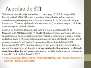 Para beneficiar da presunção o devedor
nao pode negar que pagou a dívida
• Contudo, o credor só poderá elidir essa presunção, através
de um acto confessório do próprio devedor, conforme
resulta dos arts. 313 e 314 do Cód. Civil, sucedendo que essa
confissão tanto pode ocorrer por via judicial, como
extrajudicial.
• Compreende-se, deste modo, que o devedor para poder
beneficiar da prescrição presuntiva de dois anos que invoca
não deve negar os factos constitutivos do direito do credor já
que, ao fazê-lo, irá alegar em contradição com a sua
pretensão de beneficiar da presunção de pagamento.
• Sobre o devedor recai, assim, o ónus de alegar
expressamente que já pagou a dívida em questão, ao
contrário do que acontece na prescrição ordinária em que aí,
sim, pode confessar que não pagou e concomitantemente
opor a prescrição.
 