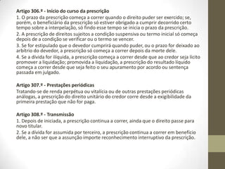 Prescrição no Código Civil
Artigo 300.º - Inderrogabilidade do regime da prescrição
São nulos os negócios jurídicos destinados a modificar os prazos legais da
prescrição ou a facilitar ou dificultar por outro modo as condições em que a
prescrição opera os seus efeitos.
Artigo 301.º - A quem aproveita a prescrição
A prescrição aproveita a todos os que dela possam tirar benefício, sem excepção
dos incapazes.
Artigo 302.º - Renúncia da prescrição
1. A renúncia da prescrição só é admitida depois de haver decorrido o prazo
prescricional.
2. A renúncia pode ser tácita e não necessita de ser aceita pelo beneficiário.
3. Só tem legitimidade para renunciar à prescrição quem puder dispor do benefício
que a prescrição tenha criado.
Artigo 303.º - Invocação da prescrição
O tribunal não pode suprir, de ofício, a prescrição; esta necessita, para ser eficaz, de
ser invocada, judicial ou extrajudicialmente, por aquele a quem aproveita, pelo seu
representante ou, tratando-se de incapaz, pelo Ministério Público.
 