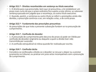 Prescrição no Código Civil
Artigo 304.º - Efeitos da prescrição
1. Completada a prescrição, tem o beneficiário a faculdade de recusar o
cumprimento da prestação ou de se opor, por qualquer modo, ao exercício do
direito prescrito.
2. Não pode, contudo, ser repetida a prestação realizada espontaneamente em
cumprimento de uma obrigação prescrita, ainda quando feita com ignorância da
prescrição; este regime é aplicável a quaisquer formas de satisfação do direito
prescrito, bem como ao seu reconhecimento ou à prestação de garantias.
3. No caso de venda com reserva de propriedade até ao pagamento do preço, se
prescrever o crédito do preço, pode o vendedor, não obstante a prescrição, exigir a
restituição da coisa quando o preço não seja pago.
Artigo 305.º - Oponibilidade da prescrição por terceiros
1. A prescrição é invocável pelos credores e por terceiros com legítimo interesse na
sua declaração, ainda que o devedor a ela tenha renunciado.
2. Se, porém, o devedor tiver renunciado, a prescrição só pode ser invocada pelos
credores desde que se verifiquem os requisitos exigidos para a impugnação
pauliana.
3. Se, demandado o devedor, este não alegar a prescrição e for condenado, o caso
julgado não afecta o direito reconhecido aos seus credores.
 