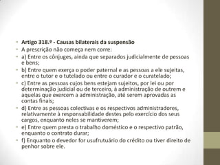 Artigo 306.º - Início do curso da prescrição
1. O prazo da prescrição começa a correr quando o direito puder ser exercido; se,
porém, o beneficiário da prescrição só estiver obrigado a cumprir decorrido certo
tempo sobre a interpelação, só findo esse tempo se inicia o prazo da prescrição.
2. A prescrição de direitos sujeitos a condição suspensiva ou termo inicial só começa
depois de a condição se verificar ou o termo se vencer.
3. Se for estipulado que o devedor cumprirá quando puder, ou o prazo for deixado ao
arbítrio do devedor, a prescrição só começa a correr depois da morte dele.
4. Se a dívida for ilíquida, a prescrição começa a correr desde que ao credor seja lícito
promover a liquidação; promovida a liquidação, a prescrição do resultado líquido
começa a correr desde que seja feito o seu apuramento por acordo ou sentença
passada em julgado.
Artigo 307.º - Prestações periódicas
Tratando-se de renda perpétua ou vitalícia ou de outras prestações periódicas
análogas, a prescrição do direito unitário do credor corre desde a exigibilidade da
primeira prestação que não for paga.
Artigo 308.º - Transmissão
1. Depois de iniciada, a prescrição continua a correr, ainda que o direito passe para
novo titular.
2. Se a dívida for assumida por terceiro, a prescrição continua a correr em benefício
dele, a não ser que a assunção importe reconhecimento interruptivo da prescrição.
 