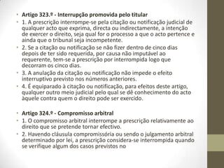 • Artigo 311.º - Direitos reconhecidos em sentença ou título executivo
• 1. O direito para cuja prescrição, bem que só presuntiva, a lei estabelecer um
prazo mais curto do que o prazo ordinário fica sujeito a este último, se sobrevier
sentença passada em julgado que o reconheça, ou outro título executivo.
• 2. Quando, porém, a sentença ou outro título se referir a prestações ainda não
devidas, a prescrição continua a ser, em relação a elas, a de curto prazo.
• Artigo 312.º - Fundamento das prescrições presuntivas
• As prescrições de que trata a presente subsecção fundam-se na presunção de
cumprimento.
• Artigo 313.º - Confissão do devedor
• 1. A presunção de cumprimento pelo decurso do prazo só pode ser ilidida por
confissão do devedor originário ou daquele a quem a dívida tiver sido
transmitida por sucessão.
• 2. A confissão extrajudicial só releva quando for realizada por escrito.
• Artigo 314.º - Confissão tácita
• Considera-se confessada a dívida se o devedor se recusar a depor ou a prestar
juramento no tribunal, ou praticar em juízo actos incompatíveis com a presunção
de cumprimento.
 