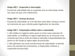 • Artigo 318.º - Causas bilaterais da suspensão
• A prescrição não começa nem corre:
• a) Entre os cônjuges, ainda que separados judicialmente de pessoas
e bens;
• b) Entre quem exerça o poder paternal e as pessoas a ele sujeitas,
entre o tutor e o tutelado ou entre o curador e o curatelado;
• c) Entre as pessoas cujos bens estejam sujeitos, por lei ou por
determinação judicial ou de terceiro, à administração de outrem e
aquelas que exercem a administração, até serem aprovadas as
contas finais;
• d) Entre as pessoas colectivas e os respectivos administradores,
relativamente à responsabilidade destes pelo exercício dos seus
cargos, enquanto neles se mantiverem;
• e) Entre quem presta o trabalho doméstico e o respectivo patrão,
enquanto o contrato durar;
• f) Enquanto o devedor for usufrutuário do crédito ou tiver direito de
penhor sobre ele.
 