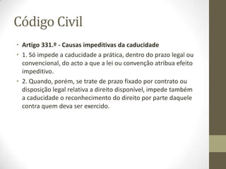 • Artigo 323.º - Interrupção promovida pelo titular
• 1. A prescrição interrompe-se pela citação ou notificação judicial de
qualquer acto que exprima, directa ou indirectamente, a intenção
de exercer o direito, seja qual for o processo a que o acto pertence e
ainda que o tribunal seja incompetente.
• 2. Se a citação ou notificação se não fizer dentro de cinco dias
depois de ter sido requerida, por causa não imputável ao
requerente, tem-se a prescrição por interrompida logo que
decorram os cinco dias.
• 3. A anulação da citação ou notificação não impede o efeito
interruptivo previsto nos números anteriores.
• 4. É equiparado à citação ou notificação, para efeitos deste artigo,
qualquer outro meio judicial pelo qual se dê conhecimento do acto
àquele contra quem o direito pode ser exercido.
• Artigo 324.º - Compromisso arbitral
• 1. O compromisso arbitral interrompe a prescrição relativamente ao
direito que se pretende tornar efectivo.
• 2. Havendo cláusula compromissória ou sendo o julgamento arbitral
determinado por lei, a prescrição considera-se interrompida quando
se verifique algum dos casos previstos no
 