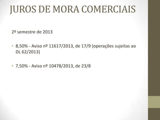 Os juros podem ser:
• Legais ou convencionais se, respectivamente, resultarem da lei ou de
estipulação interpartes;
• Remuneratórios (compensatórios) ou moratórios, sendo os primeiros
convencionados como remuneração de um mútuo e os segundos tidos
como indemnização devida ao credor pelo prejuízo causado pela mora dos
devedores, do art. 806º do Código Civil :
«Obrigações pecuniárias»
“Na obrigação pecuniária a indemnização corresponde aos juros a contar do
dia da constituição em mora”.
“Os juros devidos são os juros legais, salvo se antes da mora for devido um
juro mais elevado ou as partes houverem estipulado um juro moratório
diferente do legal”.
“Pode, no entanto, o credor provar que a mora lha casou dano superior aos
juros referidos no número anterior e exigir a indemnização suplementar
correspondente, quando se trate de responsabilidade por facto ilícito ou pelo
risco”.
 