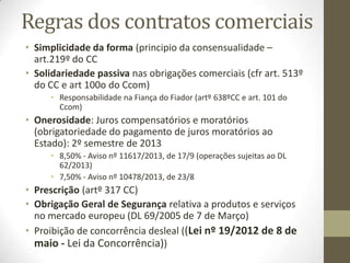 Requisitos gerais
de validade dos contratos
• Validade substancial
• Idoneidade do objecto
• Capacidade
• Legitimidade
• Eficácia
• O contrato civil pode ter efeitos diversos do contrato
comercial:
• Venda civil de bens alheios é nula (art. 892º do CC, sendo valida
no caso de ser comercial (artº467º do CCom)
• O empréstimo mercantil não depende da forma (art. 396º do
Ccom), enquanto que o empréstimo civil está sujeito à forma
escrita e até a escritura pública (art. 1143º do CC)
 