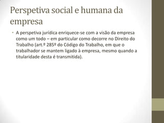 Sumário
A Organização do Comerciante
1.O estabelecimento comercial. Noção. Composição. Aviamento. Clientela.
Trespasse. Universalidade de facto e universalidade de direito. A Cessão de
Exploração. O usufruto do estabelecimento.
O estabelecimento como objecto de garantia.
2. Estabelecimento individual de responsabilidade limitada (E.I.R.L.).
3. A Empresa. Noção.
4. Estrutura Jurídica de empresas:
4.1. Agrupamentos Complementares de Empresas.
4.2. Consórcio.
4.3. Associação em participação.
4.4. Cooperativa
4.5. Empresa Pública e Entidade Pública Empresarial
4.6. Agrupamento Europeu de interesse económico
4.7. Sociedade Comercial
5. A concorrência desleal. A defesa da concorrência.
 
