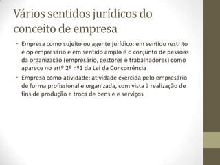 Empresa
• Comerciante e Empresário (conceito jurídico-mercantil da
empresa)
• Art.º 230º CCom de 1888 acolhe o conceito de empresa como
atividade produtiva, como a industria e os serviços, baseadas
na especulação sobre o trabalho (por contraposição ao
comércio que considerado uma atividade de especulação
sobre o risco): empresário era aquele que prestava
determinados bens e serviços usando como principal fator
produtivo o trabalho de outrem (art.º 230º nº1 “…
empregando, para isso, só operários ou operário e máquinas.”
• Com a Revolução Industrial, as empresas latu sensu passam a
equiparar comerciantes aos restantes empresários.
 