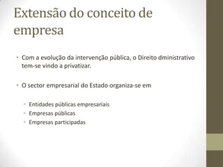 Vários sentidos jurídicos do
conceito de empresa
• Empresa como objeto: como organização de um conjunto de
factores de produção e outros elementos congregada pelo
empresário com vista ao exercício da sua atividade. Equivale ao
Estabelecimento.
• Empresa como conjunto ativo de elementos: sentido dinâmico do
termo empresa que é expressão da atividade do empresário,
fazendo apelo a fatores e elementos heterogéneos atuando sobre o
património de coisas e direitos e dando origem a relações jurídicas,
económicas e sociais, polarizados numa organização apta a
desenvolver uma atividade económica, isto é, um a empresa é uma
instituição de carácter económico, mas também social, criador de
riqueza, mas também de emprego e cultura e espaço de realização
da pessoa.
 