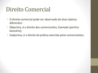 Direito Comercial
• O direito comercial pode ser observado de duas ópticas
diferentes:
• Objectiva, é o direito dos comerciantes; Exemplo (penhor
bancário);
• Subjectiva, é o direito da prática exercida pelos comerciantes;
 