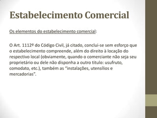 Estabelecimento Comercial
O termo estabelecimento admite no nosso direito positivo diversos significados,
que podem ser observados na nossa lei em dois artigos:
Art. 1112º do Código Civil
«Transmissão da posição do arrendatário».
1 – É permitida a transmissão por ato entre vivos da posição do arrendatário, sem
dependência da autorização do senhorio:
a) No caso de trespasse de estabelecimento comercial ou industrial;
b) A pessoa que no prédio arrendado continue a exercer a mesma profissão
liberal, ou a sociedade profissional de objectivo equivalente.
2 – Não há trespasse:
a) Quando a transmissão não seja acompanhada de transferência, em conjunto,
das instalações, utensílios, mercadorias ou outros elementos que integram o
estabelecimento;
b) Quando a transmissão vise o exercício, no prédio, de outro ramo de comércio
ou indústria ou, de um modo geral, a sua afectação a outro destino.
3) A (...)
 
