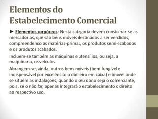 Estabelecimento Comercial
Outro sentido pode ser observado no art seguinte:
Art. 95º do Código Comercial
«Armazéns ou lojas abertas ao público»
Considerar-se-ão, para os efeitos deste Código, como armazéns
ou lojas de venda abertos ao público:
1) Os que estabeleceram os comerciantes matriculados;
2) Os que estabeleceram os comerciantes não matriculados, toda
a vez que tais estabelecimentos se conservem abertos ao
público por oito dias consecutivos, ou hajam sido anunciados por
meio de avisos avulsos ou nos jornais, ou tenham os respectivos
letreiros usuais.
 