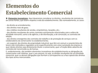 Estabelecimento Comercial
Os elementos do estabelecimento comercial:
O Art. 1112º do Código Civil, já citado, conclui-se sem esforço que
o estabelecimento compreende, além do direito à locação do
respectivo local (obviamente, quando o comerciante não seja
seu proprietário ou dele não disponha a outro titulo: usufruto,
comodato, etc.), também as “instalações, utensílios e
mercadorias”.
 