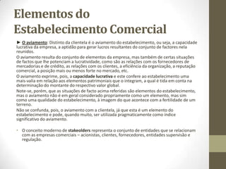 Elementos do
Estabelecimento Comercial
► Elementos Incorpóreos: Aqui deveremos considerar os direitos, resultantes de contrato ou
de outras fontes, que dizem respeito à vida do estabelecimento. São nomeadamente, os casos:
- do direito ao arrendamento;
- dos direitos reais de gozo;
- dos créditos resultantes de vendas, empréstimos, locações, etc.;
- dos direitos resultantes de certos contratos estritamente relacionados com a esfera de
atividade mercantil, como o de agência, o de distribuição, o de concessão, os contratos de
edição;
- dos direitos emergentes dos contratos de trabalho e de prestação de serviços com os
colaboradores do comerciante no estabelecimento;
- em especial, dos direitos de propriedade industrial, que têm em comum a característica de
terem sido instituídos e regulados na lei especificamente com vista à proteção da empresa e
quer destes direitos seja diretamente titular o comerciante, quer a fruição deles advenha de
contratos de transmissão ou de licença.
E, evidentemente, são também elementos incorpóreos do estabelecimento as obrigações do
comerciante a ele relativas, quer o seu passivo, ou seja, as dividas resultantes da sua atividade
comercial, quer as demais obrigações que formam o correspectivo ou a face oposta dos direitos
dos tipos acima mencionados.
 