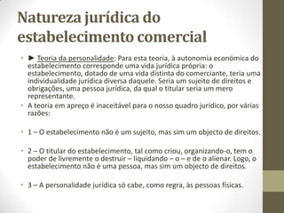 Elementos do
Estabelecimento Comercial
• ► A clientela: Existe um direito à clientela quando assenta em
contratos de fornecimento, ou quando resulta de cláusulas de
protecção específica (cláusulas de não-estabelecimento ou de
não-concorrência), consagradas em contratos de trespasse ou
cessão de exploração, bem como em contratos de trabalho, de
concessão comercial, etc.
• A clientela constitui um elemento juridicamente distinto e
relevante do estabelecimento.
 