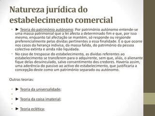 Elementos do
Estabelecimento Comercial
► O aviamento: Distinto da clientela é o aviamento do estabelecimento, ou seja, a capacidade
lucrativa da empresa, a aptidão para gerar lucros resultantes do conjunto de factores nela
reunidos.
O aviamento resulta do conjunto de elementos da empresa, mas também de certas situações
de factos que lhe potenciam a lucratividade, como são as relações com os fornecedores de
mercadorias e de crédito, as relações com os clientes, a eficiência da organização, a reputação
comercial, a posição mais ou menos forte no mercado, etc.
O aviamento exprime, pois, a capacidade lucrativa e este confere ao estabelecimento uma
mais-valia em relação aos elementos patrimoniais que o integram, a qual é tida em conta na
determinação do montante do respectivo valor global.
Note-se, porém, que as situações de facto acima referidas são elementos do estabelecimento,
mas o aviamento não é em geral considerado propriamente como um elemento, mas sim
como uma qualidade do estabelecimento, à imagem do que acontece com a fertilidade de um
terreno.
Não se confunda, pois, o aviamento com a clientela, já que esta é um elemento do
estabelecimento e pode, quando muito, ser utilizada pragmaticamente como índice
significativo do aviamento.
• O conceito moderno de stakeolders representa o conjunto de entidades que se relacionam
com as empresas comerciais – acionistas, clientes, fornecedores, entidades supervisão e
regulação.
 