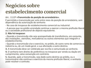Natureza jurídica do
estabelecimento comercial
• ► Teoria do património autónomo: Por património autónomo entende-se
uma massa patrimonial que a lei afecta a determinado fim e que, por isso
mesmo, enquanto tal afectação se mantém, só responde ou responde
preferencialmente pelas dívidas pertinentes a essa finalidade. É o que ocorre
nos casos da herança indivisa, da massa falida, do património da pessoa
colectiva extinta e ainda não liquidada.
• No caso de trespasse do estabelecimento, as dívidas referentes ao
estabelecimento transferem-se para o adquirente, sem que o alienante fique
delas desvinculado, salvo consentimento dos credores. Haveria assim, uma
aderência do passivo ao ativo do estabelecimento, que justificaria a concepção
deste como um património separado ou autónomo.
Outras teorias:
• ► Teoria da universalidade;
•
• ► Teoria da coisa imaterial;
•
• ► Teoria eclética;
 