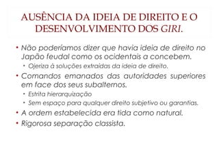 AUSÊNCIA DA IDEIA DE DIREITO E O
DESENVOLVIMENTO DOS GIRI.
• Não poderíamos dizer que havia ideia de direito no
Japão feudal como os ocidentais a concebem.
• Ojeriza à soluções extraídas da ideia de direito.
• Comandos emanados das autoridades superiores
em face dos seus subalternos.
• Estrita hierarquização
• Sem espaço para qualquer direito subjetivo ou garantias.
• A ordem estabelecida era tida como natural.
• Rigorosa separação classista.
 