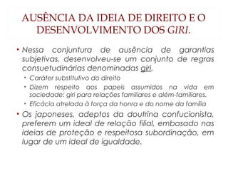 AUSÊNCIA DA IDEIA DE DIREITO E O
DESENVOLVIMENTO DOS GIRI.
• Nessa conjuntura de ausência de garantias
subjetivas, desenvolveu-se um conjunto de regras
consuetudinárias denominadas giri.
• Caráter substitutivo do direito
• Dizem respeito aos papeis assumidos na vida em
sociedade: giri para relações familiares e além-familiares.
• Eficácia atrelada à força da honra e do nome da família
• Os japoneses, adeptos da doutrina confucionista,
preferem um ideal de relação filial, embasado nas
ideias de proteção e respeitosa subordinação, em
lugar de um ideal de igualdade.
 