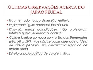 ÚLTIMAS OBSERVAÇÕES ACERCA DO
JAPÃO FEUDAL
• Fragmentado na sua dimensão territorial
• Imperador: figura simbólica por séculos.
• Ritsu-ryô: meras compilações; não projetavam
tutela a qualquer eventual conflito.
• Cultura jurídica começa com a Era dos Shogunatos
(séc. XII a XIX), mas não se pode dizer que a ideia
de direito penetrou na concepção nipônica de
ordem social.
• Estrutura sócio-política de caráter militar.
 