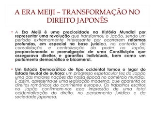 A ERA MEIJI – TRANSFORMAÇÃO NO
DIREITO JAPONÊS
• A Era Meiji é uma preciosidade na História Mundial por
representar uma revolução que transformou o Japão, sendo um
período extremamente interessante por ocorrerem reformas
profundas, em especial na base jurídica, no contexto de
consolidação e centralização do poder no Japão,
proporcionando a promulgação de uma Constituição que
assegurava direitos e garantias individuais, bem como um
parlamento democrático e bicameral.
• Um Estado Democrático de tipo ocidental tomou o lugar do
Estado feudal de outrora; um progresso espetacular fez do Japão
uma das maiores nações da nossa época no comércio mundial.
E assim, apresenta-se uma legislação moderna, que aparenta os
direitos românicos do continente europeu. Os trabalhos escritos
no Japão confirmam-nos essa impressão de uma total
ocidentalização do direito, no pensamento jurídico e da
sociedade japonesa.
 