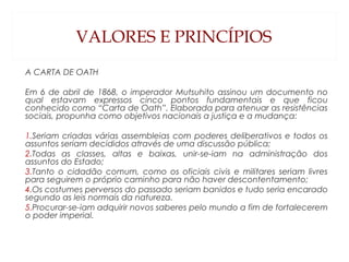 VALORES E PRINCÍPIOS
A CARTA DE OATH
 
Em 6 de abril de 1868, o imperador Mutsuhito assinou um documento no
qual estavam expressos cinco pontos fundamentais e que ficou
conhecido como “Carta de Oath”. Elaborada para atenuar as resistências
sociais, propunha como objetivos nacionais a justiça e a mudança:
 
1.Seriam criadas várias assembleias com poderes deliberativos e todos os
assuntos seriam decididos através de uma discussão pública;
2.Todas as classes, altas e baixas, unir-se-iam na administração dos
assuntos do Estado;
3.Tanto o cidadão comum, como os oficiais civis e militares seriam livres
para seguirem o próprio caminho para não haver descontentamento;
4.Os costumes perversos do passado seriam banidos e tudo seria encarado
segundo as leis normais da natureza.
5.Procurar-se-iam adquirir novos saberes pelo mundo a fim de fortalecerem
o poder imperial.
 