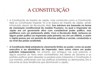 A CONSTITUIÇÃO
• A Constituição do Império do Japão, mais conhecida como a Constituição
Meiji ou Constituição Imperial, foi a lei básica do Império do Japão, sendo
introduzida depois da Revolução Meiji. Sua estrutura era baseada na forma
de monarquia constitucional do modelo Prussiano, no qual o Imperador do
Japão era um governante ativo com considerável poder político, mas
partilhava com um parlamento eleito. Com a Revolução Meiji, restaurou-se
algum poder político ao Imperador pela primeira vez em um milênio, e assim
o Japão passou por um período de reformas políticas e sociais, conduzindo-o
ao nível dos países ocidentais.
• A Constituição Meiji estabelecia claramente limites ao poder; como ao poder
executivo e ao absolutismo do Imperador, bem como criava um poder
judiciário independente. No entanto, era ambígua nas suas palavras, e
alguns excertos do texto eram contraditórios Aos líderes do Governo e os
partidos políticos eram deixados os poderes para interpretar a Constituição à
sua maneira, justificando com isso políticas autoritárias ou democratas. Era a
luta entre as duas tendências que dominavam o Japão. 
 