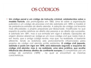 OS CÓDIGOS
• Um código penal e um código de instrução criminal, estabelecidos sobre o
modelo francês, são promulgados em 1882. Uma lei sobre a organização
judiciária e um código de processo civil são adotados em 1890; o modelo é
de preferência extraído do direito alemão. A adoção do código civil levanta
mais dificuldades; o projeto preparado por Boissonade, modificado no que
respeita às partes relativas ao direito das pessoas e ao direito das sucessões,
é adotado em 1891, mas a sua entrada em vigor é adiada. Oposições de
origem diversa aliaram-se; redige-se um novo código civil que nada mais é,
em teoria, que o antigo código revisto, mas que, na realidade, é bastante
diferente, tendo os redatores sido profundamente influenciados pelos
projetos do código civil alemão então existentes. O código civil japonês,
adotado e posto em vigor em 1898, será elaborado segundo o esquema do
código civil alemão; mas é, na realidade, uma obra eclética, que acolhe
influência dos diversos direitos do continente europeu. É completado por um
código de comércio (1899) , no qual se encontram as mesmas
características.
 