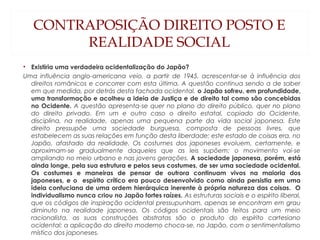 CONTRAPOSIÇÃO DIREITO POSTO E
REALIDADE SOCIAL
• Existiria uma verdadeira ocidentalização do Japão?
Uma influência anglo-americana veio, a partir de 1945, acrescentar-se à influência dos
direitos românicos e concorrer com esta última. A questão continua sendo a de saber
em que medida, por detrás desta fachada ocidental, o Japão sofreu, em profundidade,
uma transformação e acolheu a ideia de Justiça e de direito tal como são concebidas
no Ocidente. A questão apresenta-se quer no plano do direito público, quer no plano
do direito privado. Em um e outro caso o direito estatal, copiado do Ocidente,
disciplina, na realidade, apenas uma pequena parte da vida social japonesa. Este
direito pressupõe uma sociedade burguesa, composta de pessoas livres, que
estabelecem as suas relações em função desta liberdade; este estado de coisas era, no
Japão, afastado da realidade. Os costumes dos japoneses evoluem, certamente, e
aproximam-se gradualmente daqueles que as leis supõem; o movimento vai-se
ampliando no meio urbano e nas jovens gerações. A sociedade japonesa, porém, está
ainda longe, pela sua estrutura e pelos seus costumes, de ser uma sociedade ocidental.
Os costumes e maneiras de pensar de outrora continuam vivos na maioria dos
japoneses, e o espírito crítico era pouco desenvolvido como ainda persistia em uma
ideia confuciana de uma ordem hierárquica inerente à própria natureza das coisas. O
individualismo nunca criou no Japão fortes raízes. As estruturas sociais e o espírito liberal,
que os códigos de inspiração ocidental pressupunham, apenas se encontram em grau
diminuto na realidade japonesa. Os códigos ocidentais são feitos para um meio
racionalista, as suas construções abstratas são o produto do espírito cartesiano
ocidental; a aplicação do direito moderno choca-se, no Japão, com o sentimentalismo
místico dos japoneses.
 