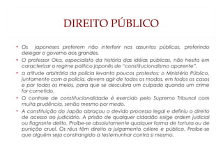 DIREITO PÚBLICO
• Os japoneses preferem não interferir nos assuntos públicos, preferindo
delegar o governo aos grandes.
• O professor Oka, especialista da história das idéias públicas, não hesita em
caracterizar o regime político japonês de “constitucionalismo aparente”.
• a atitude arbitrária da polícia levanta poucos protestos; o Ministério Público,
juntamente com a polícia, devem agir de todos os modos, em todos os casos
e por todos os meios, para que se descubra um culpado quando um crime
for cometido.
• O controle de constitucionalidade é exercido pelo Supremo Tribunal com
muita prudência, senão mesmo por medo.
• A constituição do Japão abraçou o devido processo legal e definiu o direito
de acesso ao judiciário. A prisão de qualquer cidadão exige ordem judicial
ou flagrante delito. Proíbe-se absolutamente qualquer forma de tortura ou de
punição cruel. Os réus têm direito a julgamento célere e público. Proíbe-se
que alguém seja constrangido a testemunhar contra si mesmo.
 