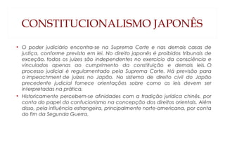 CONSTITUCIONALISMO JAPONÊS
• O poder judiciário encontra-se na Suprema Corte e nas demais casas de
justiça, conforme previsto em lei. No direito japonês é proibidos tribunais de
exceção, todos os juízes são independentes no exercício da consciência e
vinculados apenas ao cumprimento da constituição e demais leis. O
processo judicial é regulamentado pela Suprema Corte. Há previsão para
o impeachment de juízes no Japão. No sistema de direito civil do Japão
precedente judicial fornece orientações sobre como as leis devem ser
interpretadas na prática.
• Historicamente percebem-se afinidades com a tradição jurídica chinês, por
conta do papel do confucionismo na concepção dos direitos orientais. Além
disso, pela influência estrangeira, principalmente norte-americana, por conta
do fim da Segunda Guerra.
 
