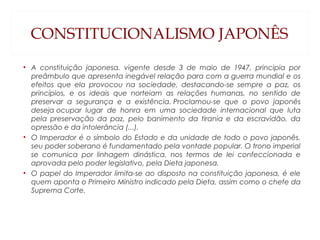 CONSTITUCIONALISMO JAPONÊS
• A constituição japonesa, vigente desde 3 de maio de 1947, principia por
preâmbulo que apresenta inegável relação para com a guerra mundial e os
efeitos que ela provocou na sociedade, destacando-se sempre a paz, os
princípios, e os ideais que norteiam as relações humanas, no sentido de
preservar a segurança e a existência. Proclamou-se que o povo japonês
deseja ocupar lugar de honra em uma sociedade internacional que luta
pela preservação da paz, pelo banimento da tirania e da escravidão, da
opressão e da intolerância (...).
• O Imperador é o símbolo do Estado e da unidade de todo o povo japonês,
seu poder soberano é fundamentado pela vontade popular. O trono imperial
se comunica por linhagem dinástica, nos termos de lei confeccionada e
aprovada pelo poder legislativo, pela Dieta japonesa.
• O papel do Imperador limita-se ao disposto na constituição japonesa, é ele
quem aponta o Primeiro Ministro indicado pela Dieta, assim como o chefe da
Suprema Corte.
 