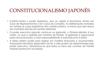 CONSTITUCIONALISMO JAPONÊS
• A Dieta matiza o poder legislativo, que no Japão é bicameral, divido em
Casa de Representantes e em Casa do Conselho. As deliberações tomadas
em ambas as casas legislativas têm caráter público, a menos que dois terços
dos membros decida em sentido diferente.
• O poder executivo japonês centra-se no gabinete, o Primeiro-Ministro é seu
chefe, no que é assistido por ministros de Estado. O gabinete é responsável
pelos atos praticados, e essa responsabilidade é exercida junto à Dieta.
• A Dieta detém poder para legislar em matéria financeira e orçamentária.
Imposições tributárias dependem de lei, e não podem ser determinadas pelo
poder executivo. Determinou-se que todos os bens sob controle da Família
Imperial pertencem ao Estado.
 