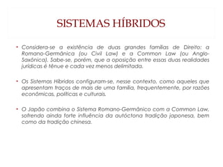 SISTEMAS HÍBRIDOS
• Considera-se a existência de duas grandes famílias de Direito: a
Romano-Germânica (ou Civil Law) e a Common Law (ou Anglo-
Saxônica). Sabe-se, porém, que a oposição entre essas duas realidades
jurídicas é tênue e cada vez menos delimitada.
• Os Sistemas Híbridos configuram-se, nesse contexto, como aqueles que
apresentam traços de mais de uma família, frequentemente, por razões
econômicas, políticas e culturais.
• O Japão combina o Sistema Romano-Germânico com a Common Law,
sofrendo ainda forte influência da autóctona tradição japonesa, bem
como da tradição chinesa.
 