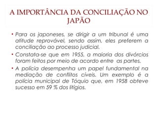A IMPORTÂNCIA DA CONCILIAÇÃO NO
JAPÃO
• Para os japoneses, se dirigir a um tribunal é uma
atitude reprovável, sendo assim, eles preferem a
conciliação ao processo judicial.
• Constata-se que em 1955, a maioria dos divórcios
foram feitos por meio de acordo entre as partes.
• A polícia desempenha um papel fundamental na
mediação de conflitos cíveis. Um exemplo é a
polícia municipal de Tóquio que, em 1958 obteve
sucesso em 59 % dos litígios.
 