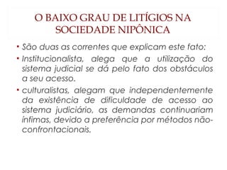 O BAIXO GRAU DE LITÍGIOS NA
SOCIEDADE NIPÔNICA
• São duas as correntes que explicam este fato:
• Institucionalista, alega que a utilização do
sistema judicial se dá pelo fato dos obstáculos
a seu acesso.
• culturalistas, alegam que independentemente
da existência de dificuldade de acesso ao
sistema judiciário, as demandas continuariam
ínfimas, devido a preferência por métodos não-
confrontacionais.
 