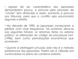 • Apesar de ser característica dos japoneses
demandarem pouco, a procura pelo processo de
“chotei” tem diminuído e assim, aumenta a procura
aos tribunais, para que o conflito seja solucionado
segundo o Direito.
• Na década de 1990, os japoneses começaram a
pleitear com mais frequência. Tal aumento deve-se
aos seguintes fatores: as reformas feitas no sistema
jurídico, as alterações do código do processual civil
(1996), bem como perturbações econômicas que
ocorreram.
• Quanto à arbitragem (chusai), este não é o método
preferencial dos japoneses. Porém ela é utilizada em
controvérsias no plano do comércio exterior.
 